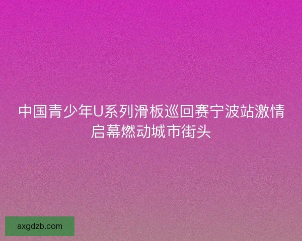 中国青少年U系列滑板巡回赛宁波站激情启幕燃动城市街头