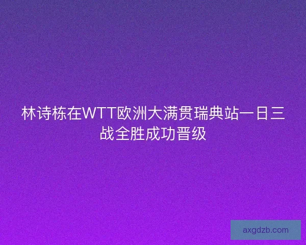 林诗栋在WTT欧洲大满贯瑞典站一日三战全胜成功晋级