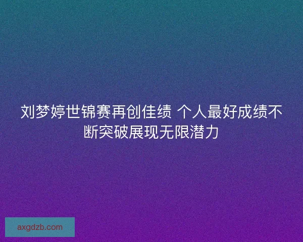 刘梦婷世锦赛再创佳绩 个人最好成绩不断突破展现无限潜力