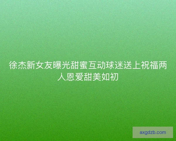 徐杰新女友曝光甜蜜互动球迷送上祝福两人恩爱甜美如初