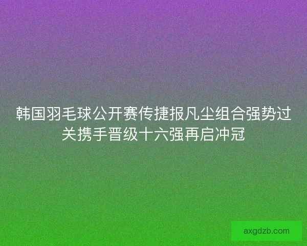 韩国羽毛球公开赛传捷报凡尘组合强势过关携手晋级十六强再启冲冠