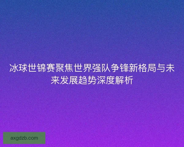 冰球世锦赛聚焦世界强队争锋新格局与未来发展趋势深度解析