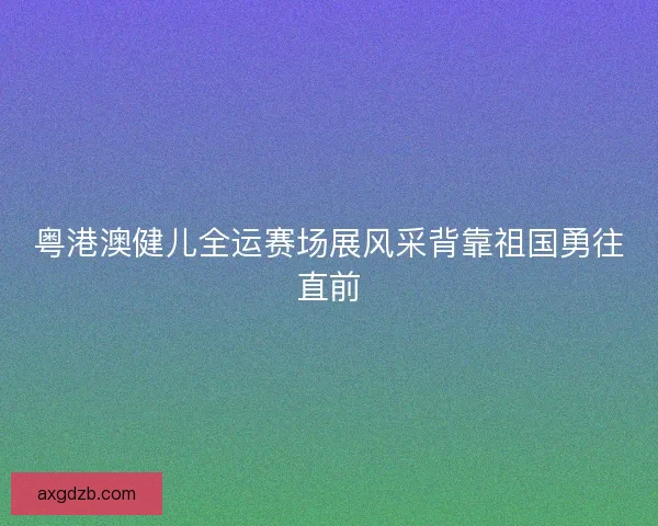 粤港澳健儿全运赛场展风采背靠祖国勇往直前 粤港澳健儿全运赛场展风采背靠祖国勇往直前